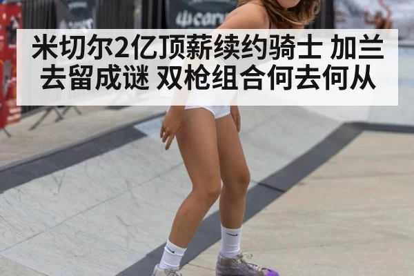 米切尔2亿顶薪续约骑士 加兰去留成谜 双枪组合何去何从